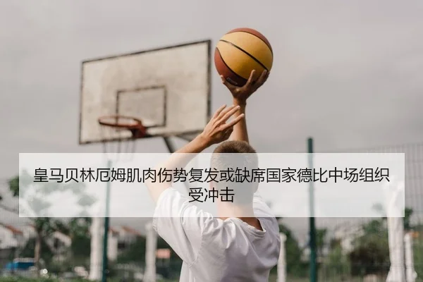 皇马贝林厄姆肌肉伤势复发或缺席国家德比中场组织受冲击