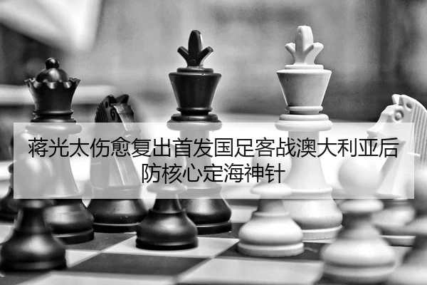 蒋光太伤愈复出首发国足客战澳大利亚后防核心定海神针