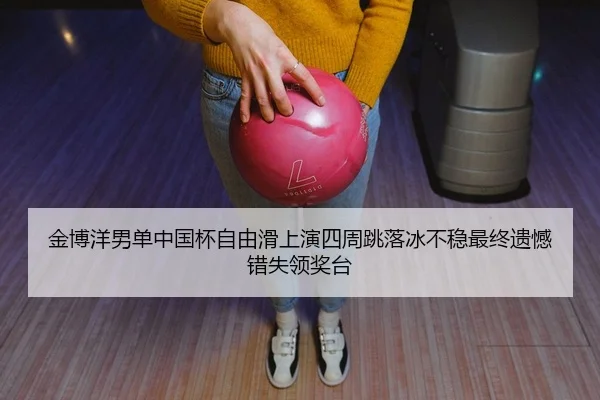 金博洋男单中国杯自由滑上演四周跳落冰不稳最终遗憾错失领奖台